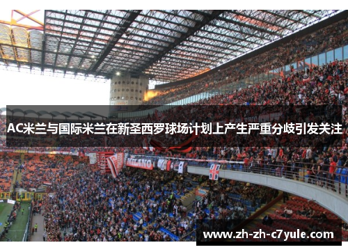 AC米兰与国际米兰在新圣西罗球场计划上产生严重分歧引发关注