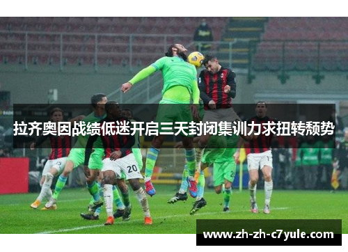 拉齐奥因战绩低迷开启三天封闭集训力求扭转颓势