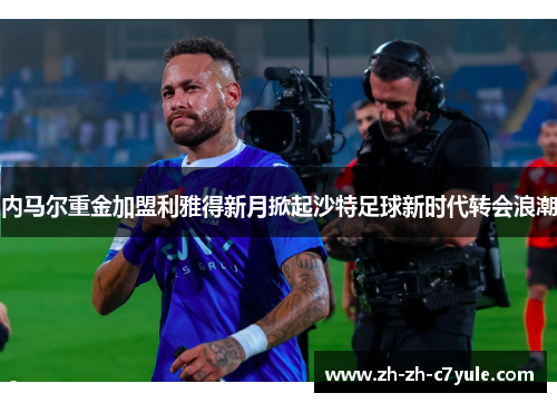 内马尔重金加盟利雅得新月掀起沙特足球新时代转会浪潮