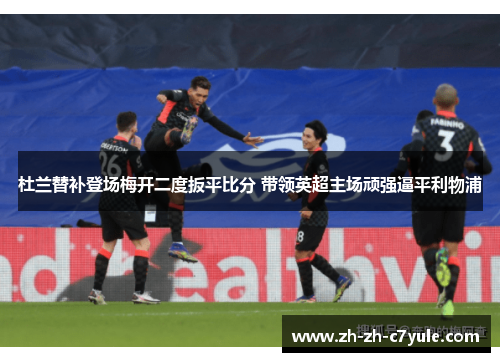 杜兰替补登场梅开二度扳平比分 带领英超主场顽强逼平利物浦 杜兰替补登场梅开二度扳平比分 带领英超主场顽强逼平利物浦