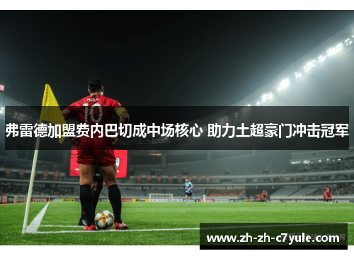 弗雷德加盟费内巴切成中场核心 助力土超豪门冲击冠军 弗雷德加盟费内巴切成中场核心 助力土超豪门冲击冠军