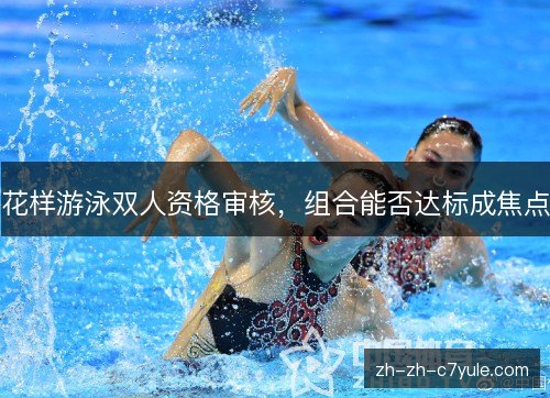 花样游泳双人资格审核，组合能否达标成焦点